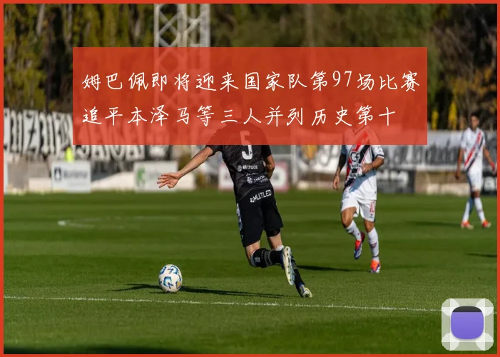 姆巴佩即将迎来国家队第97场比赛追平本泽马等三人并列历史第十