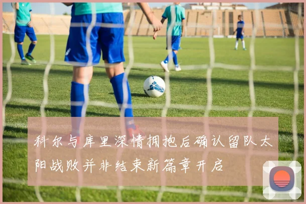 科尔与库里深情拥抱后确认留队太阳战败并非结束新篇章开启