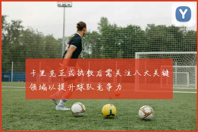 卡里克正式执教后需关注八大关键领域以提升球队竞争力