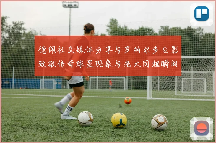 德佩社交媒体分享与罗纳尔多合影致敬传奇球星现象与老大同框瞬间
