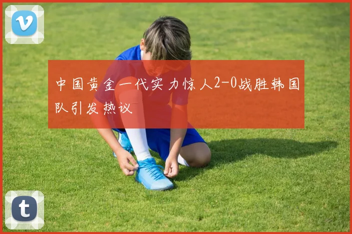 中国黄金一代实力惊人2-0战胜韩国队引发热议
