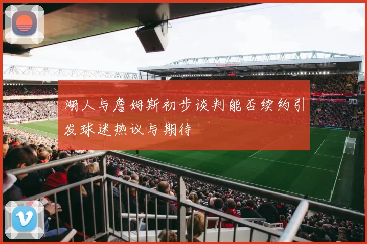 湖人与詹姆斯初步谈判能否续约引发球迷热议与期待