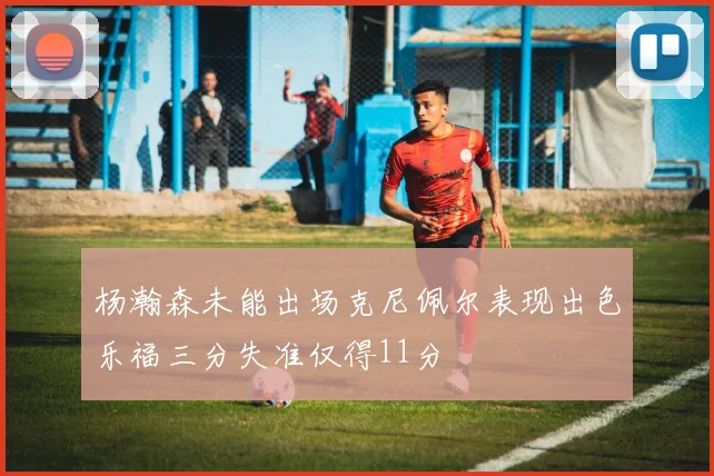 杨瀚森未能出场克尼佩尔表现出色乐福三分失准仅得11分