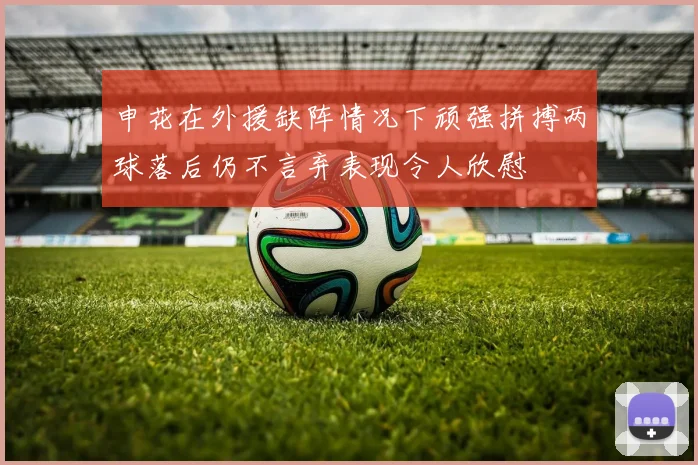 申花在外援缺阵情况下顽强拼搏两球落后仍不言弃表现令人欣慰