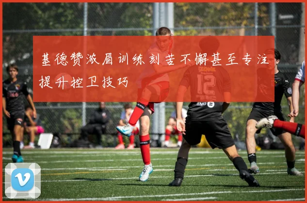 基德赞浓眉训练刻苦不懈甚至专注提升控卫技巧