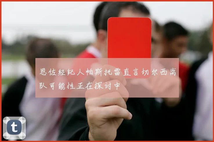 恩佐经纪人帕斯托雷直言切尔西离队可能性正在探讨中