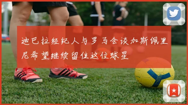 迪巴拉经纪人与罗马会谈加斯佩里尼希望继续留住这位球星