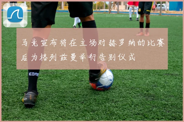 马竞宣布将在主场对赫罗纳的比赛后为格列兹曼举行告别仪式