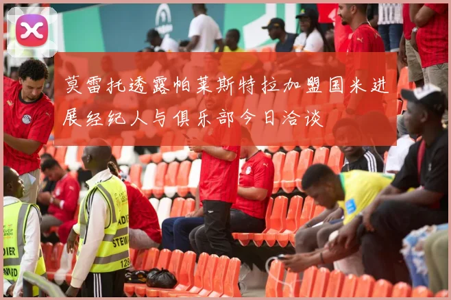 莫雷托透露帕莱斯特拉加盟国米进展经纪人与俱乐部今日洽谈