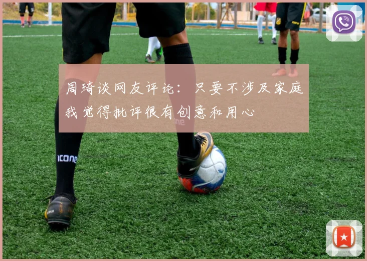 周琦谈网友评论：只要不涉及家庭我觉得批评很有创意和用心